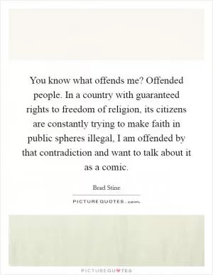 You know what offends me? Offended people. In a country with guaranteed rights to freedom of religion, its citizens are constantly trying to make faith in public spheres illegal, I am offended by that contradiction and want to talk about it as a comic Picture Quote #1