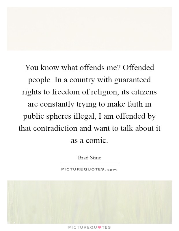 You know what offends me? Offended people. In a country with guaranteed rights to freedom of religion, its citizens are constantly trying to make faith in public spheres illegal, I am offended by that contradiction and want to talk about it as a comic. Picture Quote #1