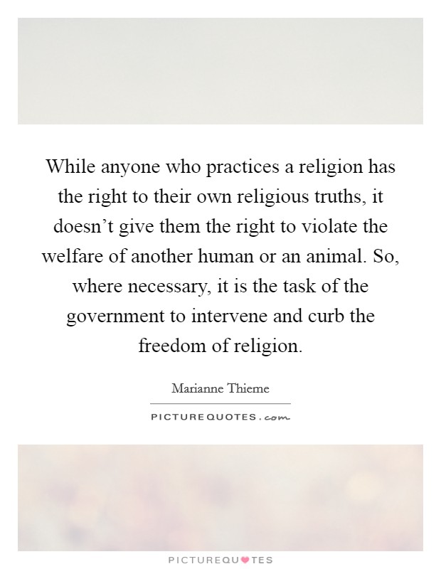 While anyone who practices a religion has the right to their own religious truths, it doesn't give them the right to violate the welfare of another human or an animal. So, where necessary, it is the task of the government to intervene and curb the freedom of religion. Picture Quote #1
