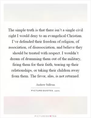 The simple truth is that there isn’t a single civil right I would deny to an evangelical Christian. I’ve defended their freedom of religion, of association, of disassociation, and believe they should be treated with respect. I wouldn’t dream of drumming them out of the military, firing them for their faith, tearing up their relationships, or taking their children away from them. The favor, alas, is not returned Picture Quote #1