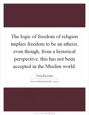 The logic of freedom of religion implies freedom to be an atheist, even though, from a historical perspective, this has not been accepted in the Muslim world Picture Quote #1