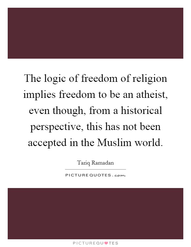 The logic of freedom of religion implies freedom to be an atheist, even though, from a historical perspective, this has not been accepted in the Muslim world. Picture Quote #1