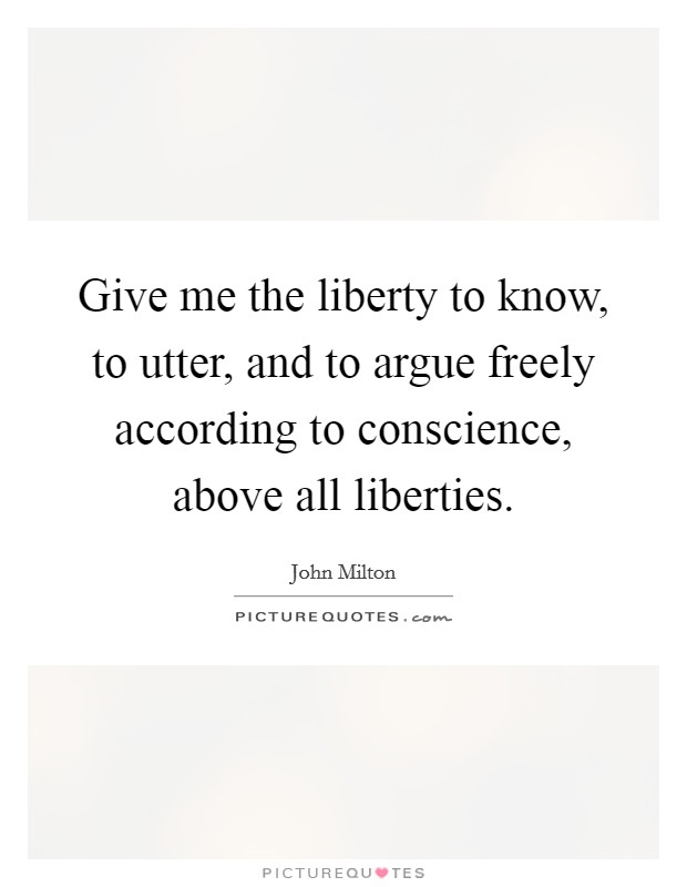 Give me the liberty to know, to utter, and to argue freely according to conscience, above all liberties. Picture Quote #1