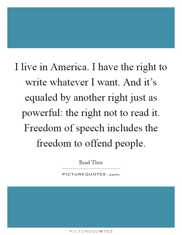 I live in America. I have the right to write whatever I want. And it's equaled by another right just as powerful: the right not to read it. Freedom of speech includes the freedom to offend people. Picture Quote #1