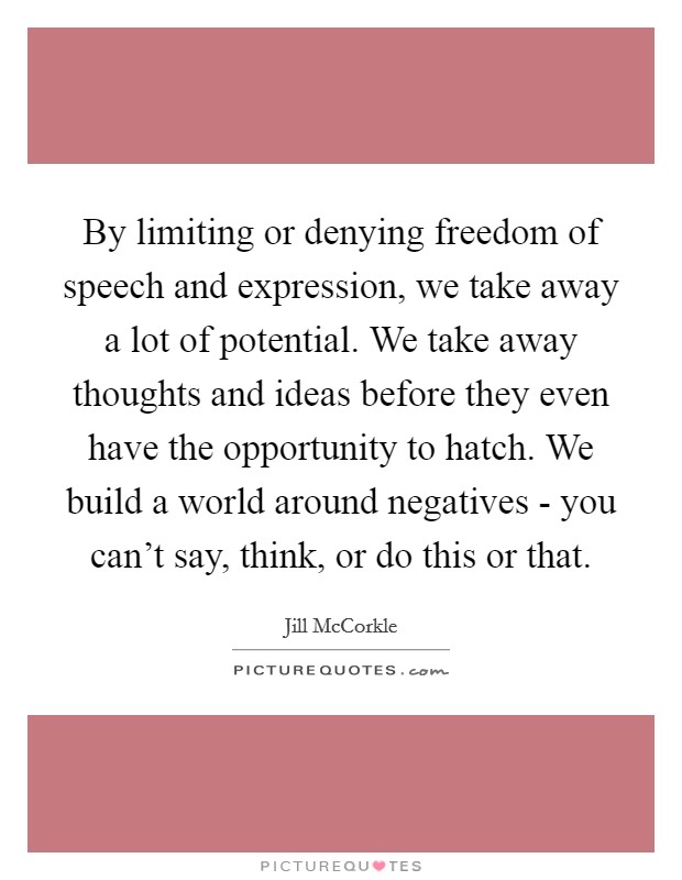 By limiting or denying freedom of speech and expression, we take away a lot of potential. We take away thoughts and ideas before they even have the opportunity to hatch. We build a world around negatives - you can't say, think, or do this or that. Picture Quote #1