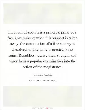 Freedom of speech is a principal pillar of a free government; when this support is taken away, the constitution of a free society is dissolved, and tyranny is erected on its ruins. Republics...derive their strength and vigor from a popular examination into the action of the magistrates Picture Quote #1