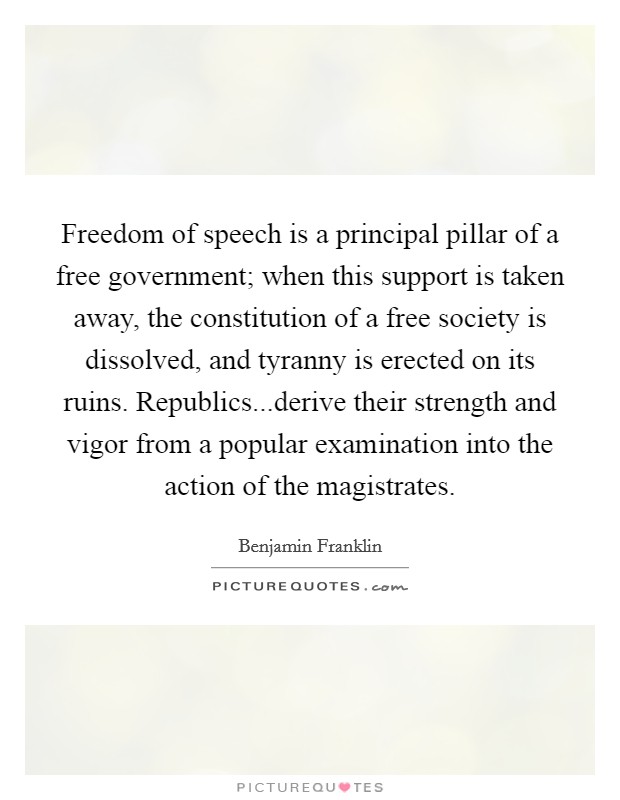 Freedom of speech is a principal pillar of a free government; when this support is taken away, the constitution of a free society is dissolved, and tyranny is erected on its ruins. Republics...derive their strength and vigor from a popular examination into the action of the magistrates. Picture Quote #1