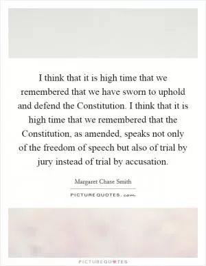 I think that it is high time that we remembered that we have sworn to uphold and defend the Constitution. I think that it is high time that we remembered that the Constitution, as amended, speaks not only of the freedom of speech but also of trial by jury instead of trial by accusation Picture Quote #1