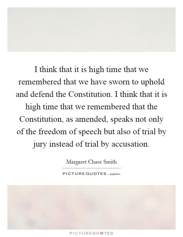 I think that it is high time that we remembered that we have sworn to uphold and defend the Constitution. I think that it is high time that we remembered that the Constitution, as amended, speaks not only of the freedom of speech but also of trial by jury instead of trial by accusation. Picture Quote #1
