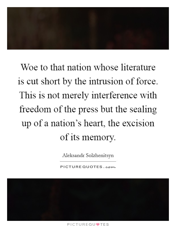 Woe to that nation whose literature is cut short by the intrusion of force. This is not merely interference with freedom of the press but the sealing up of a nation's heart, the excision of its memory. Picture Quote #1