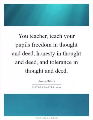 You teacher, teach your pupils freedom in thought and deed, honesty in thought and deed, and tolerance in thought and deed Picture Quote #1