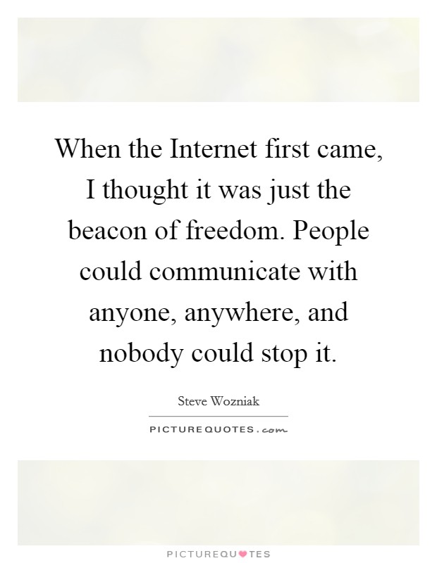 When the Internet first came, I thought it was just the beacon of freedom. People could communicate with anyone, anywhere, and nobody could stop it. Picture Quote #1