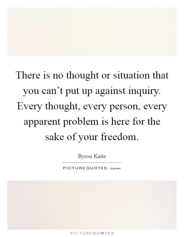 There is no thought or situation that you can't put up against inquiry. Every thought, every person, every apparent problem is here for the sake of your freedom. Picture Quote #1