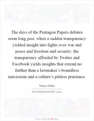 The days of the Pentagon Papers debates seem long past, when a sudden transparency yielded insight into fights over war and peace and freedom and security; the transparency afforded by Twitter and Facebook yields insights that extend no further than a lawmaker’s boundless narcissism and a culture’s pitiless prurience Picture Quote #1