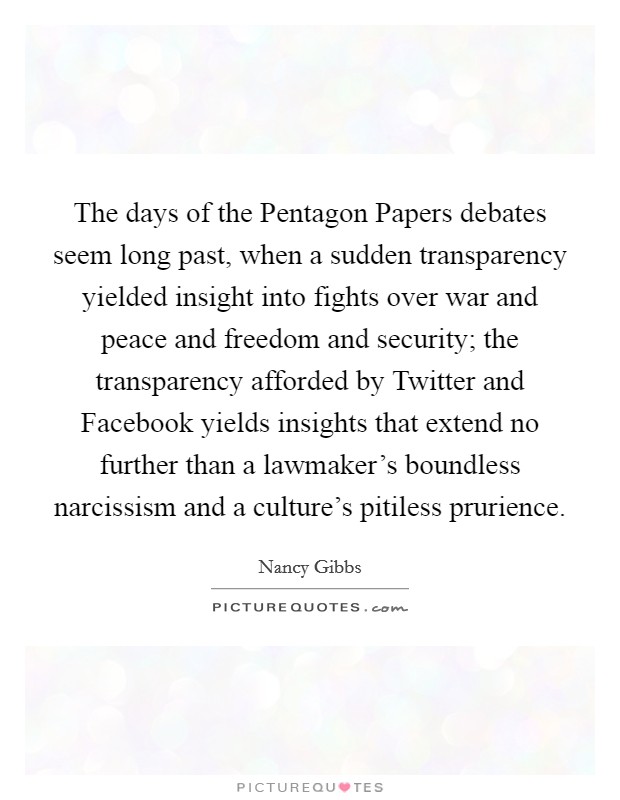 The days of the Pentagon Papers debates seem long past, when a sudden transparency yielded insight into fights over war and peace and freedom and security; the transparency afforded by Twitter and Facebook yields insights that extend no further than a lawmaker's boundless narcissism and a culture's pitiless prurience. Picture Quote #1