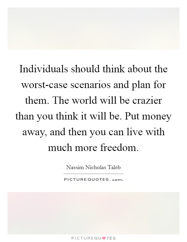 Individuals should think about the worst-case scenarios and plan for them. The world will be crazier than you think it will be. Put money away, and then you can live with much more freedom. Picture Quote #1
