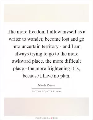 The more freedom I allow myself as a writer to wander, become lost and go into uncertain territory - and I am always trying to go to the more awkward place, the more difficult place - the more frightening it is, because I have no plan Picture Quote #1