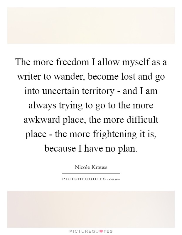 The more freedom I allow myself as a writer to wander, become lost and go into uncertain territory - and I am always trying to go to the more awkward place, the more difficult place - the more frightening it is, because I have no plan. Picture Quote #1