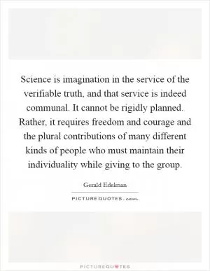Science is imagination in the service of the verifiable truth, and that service is indeed communal. It cannot be rigidly planned. Rather, it requires freedom and courage and the plural contributions of many different kinds of people who must maintain their individuality while giving to the group Picture Quote #1