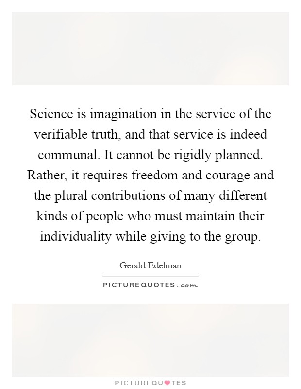 Science is imagination in the service of the verifiable truth, and that service is indeed communal. It cannot be rigidly planned. Rather, it requires freedom and courage and the plural contributions of many different kinds of people who must maintain their individuality while giving to the group. Picture Quote #1