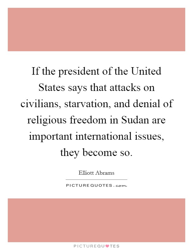 If the president of the United States says that attacks on civilians, starvation, and denial of religious freedom in Sudan are important international issues, they become so. Picture Quote #1