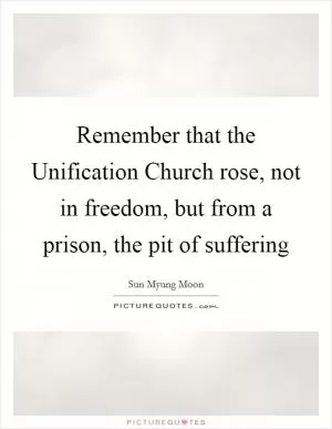 Remember that the Unification Church rose, not in freedom, but from a prison, the pit of suffering Picture Quote #1