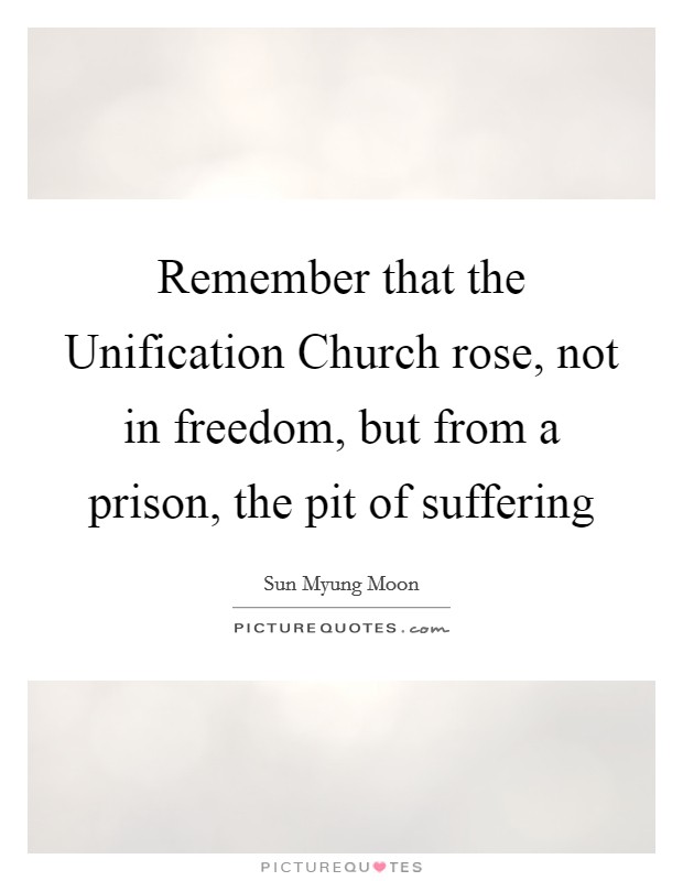 Remember that the Unification Church rose, not in freedom, but from a prison, the pit of suffering Picture Quote #1