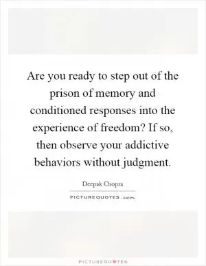 Are you ready to step out of the prison of memory and conditioned responses into the experience of freedom? If so, then observe your addictive behaviors without judgment Picture Quote #1