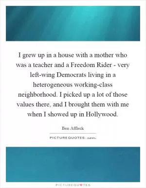 I grew up in a house with a mother who was a teacher and a Freedom Rider - very left-wing Democrats living in a heterogeneous working-class neighborhood. I picked up a lot of those values there, and I brought them with me when I showed up in Hollywood Picture Quote #1