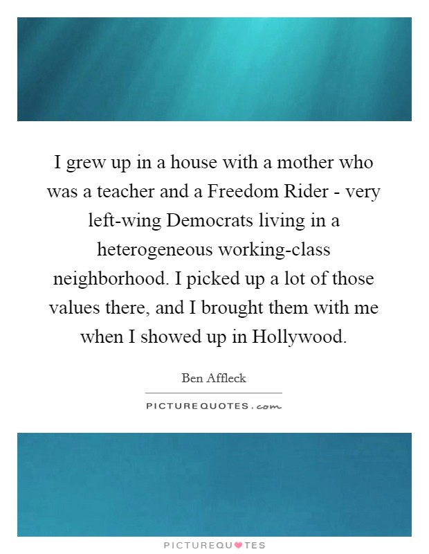 I grew up in a house with a mother who was a teacher and a Freedom Rider - very left-wing Democrats living in a heterogeneous working-class neighborhood. I picked up a lot of those values there, and I brought them with me when I showed up in Hollywood. Picture Quote #1