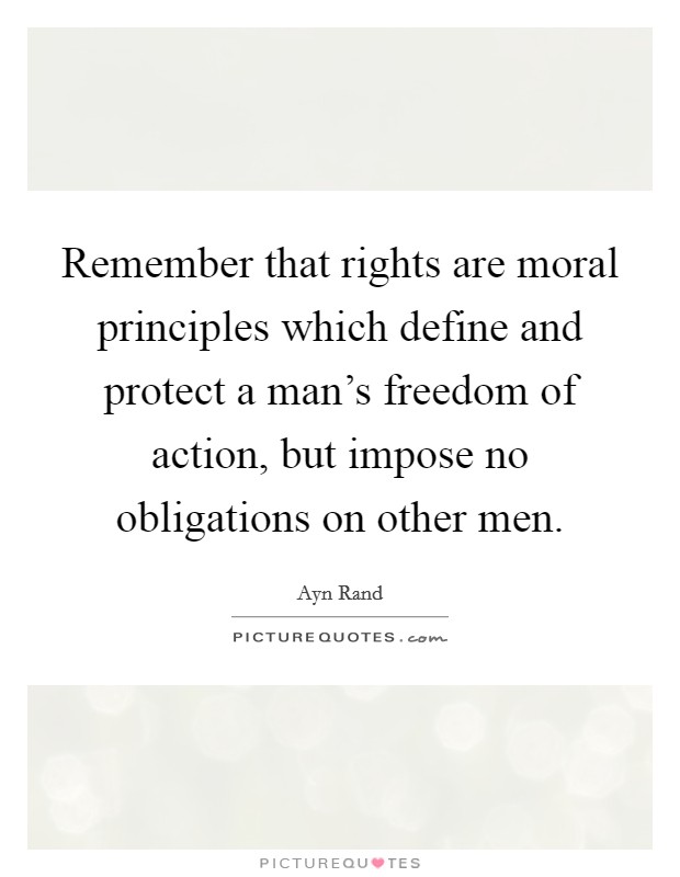 Remember that rights are moral principles which define and protect a man's freedom of action, but impose no obligations on other men. Picture Quote #1