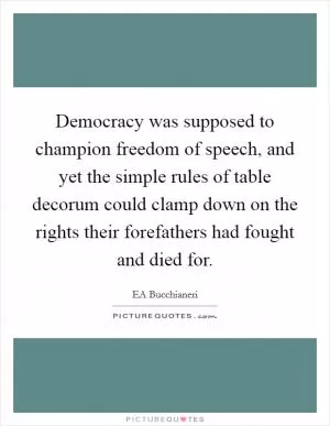 Democracy was supposed to champion freedom of speech, and yet the simple rules of table decorum could clamp down on the rights their forefathers had fought and died for Picture Quote #1