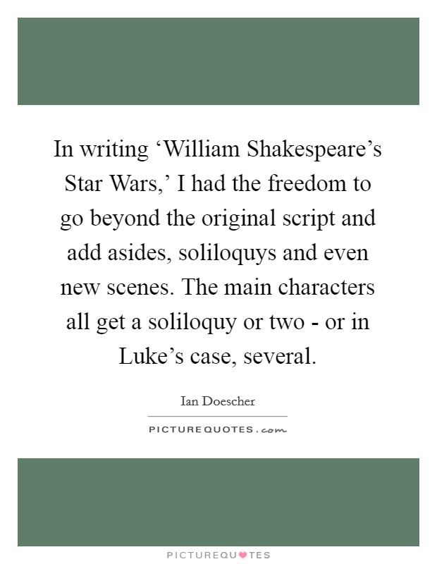 In writing ‘William Shakespeare's Star Wars,' I had the freedom to go beyond the original script and add asides, soliloquys and even new scenes. The main characters all get a soliloquy or two - or in Luke's case, several. Picture Quote #1