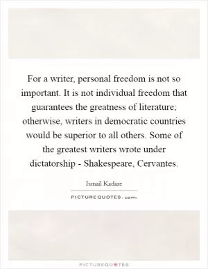 For a writer, personal freedom is not so important. It is not individual freedom that guarantees the greatness of literature; otherwise, writers in democratic countries would be superior to all others. Some of the greatest writers wrote under dictatorship - Shakespeare, Cervantes Picture Quote #1