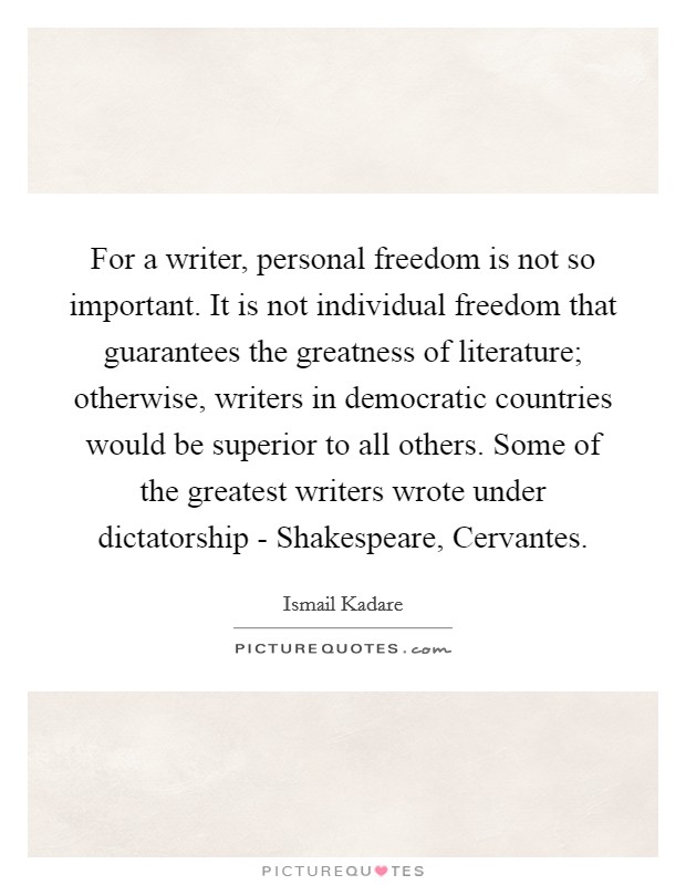 For a writer, personal freedom is not so important. It is not individual freedom that guarantees the greatness of literature; otherwise, writers in democratic countries would be superior to all others. Some of the greatest writers wrote under dictatorship - Shakespeare, Cervantes. Picture Quote #1