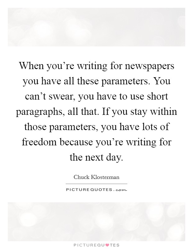 When you're writing for newspapers you have all these parameters. You can't swear, you have to use short paragraphs, all that. If you stay within those parameters, you have lots of freedom because you're writing for the next day. Picture Quote #1