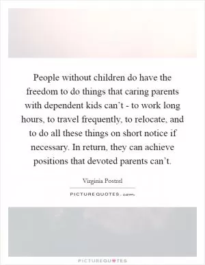 People without children do have the freedom to do things that caring parents with dependent kids can’t - to work long hours, to travel frequently, to relocate, and to do all these things on short notice if necessary. In return, they can achieve positions that devoted parents can’t Picture Quote #1