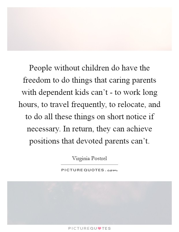 People without children do have the freedom to do things that caring parents with dependent kids can't - to work long hours, to travel frequently, to relocate, and to do all these things on short notice if necessary. In return, they can achieve positions that devoted parents can't. Picture Quote #1