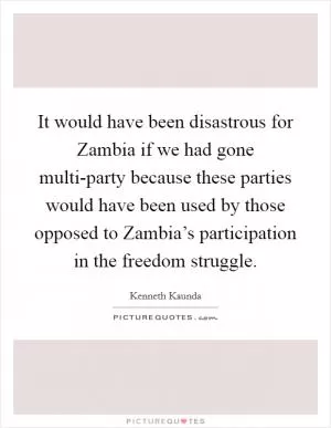 It would have been disastrous for Zambia if we had gone multi-party because these parties would have been used by those opposed to Zambia’s participation in the freedom struggle Picture Quote #1
