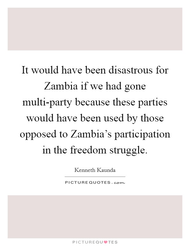 It would have been disastrous for Zambia if we had gone multi-party because these parties would have been used by those opposed to Zambia's participation in the freedom struggle. Picture Quote #1