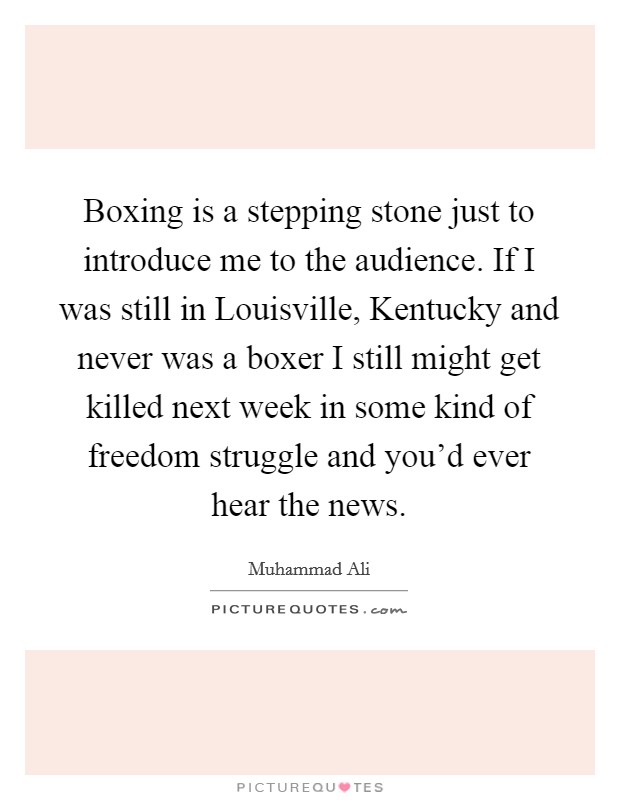 Boxing is a stepping stone just to introduce me to the audience. If I was still in Louisville, Kentucky and never was a boxer I still might get killed next week in some kind of freedom struggle and you'd ever hear the news. Picture Quote #1