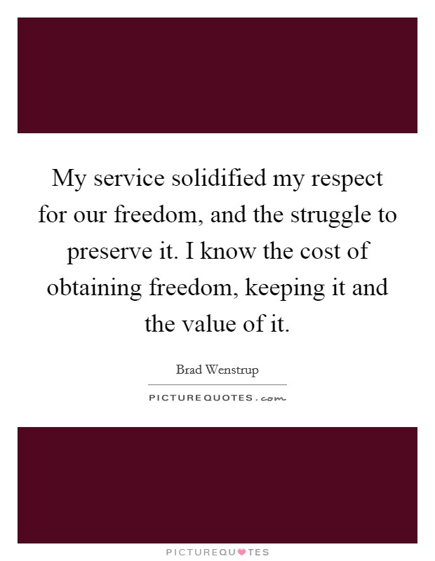 My service solidified my respect for our freedom, and the struggle to preserve it. I know the cost of obtaining freedom, keeping it and the value of it. Picture Quote #1