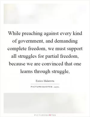 While preaching against every kind of government, and demanding complete freedom, we must support all struggles for partial freedom, because we are convinced that one learns through struggle, Picture Quote #1
