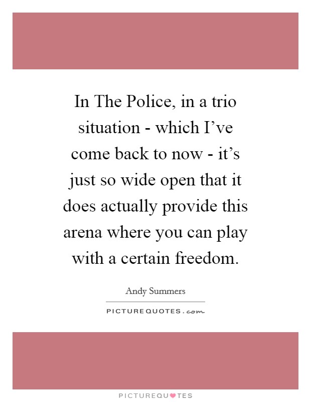 In The Police, in a trio situation - which I've come back to now - it's just so wide open that it does actually provide this arena where you can play with a certain freedom. Picture Quote #1