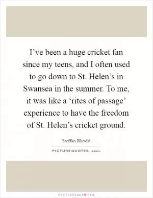 I’ve been a huge cricket fan since my teens, and I often used to go down to St. Helen’s in Swansea in the summer. To me, it was like a ‘rites of passage’ experience to have the freedom of St. Helen’s cricket ground Picture Quote #1