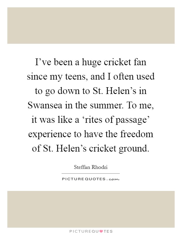 I've been a huge cricket fan since my teens, and I often used to go down to St. Helen's in Swansea in the summer. To me, it was like a ‘rites of passage' experience to have the freedom of St. Helen's cricket ground. Picture Quote #1
