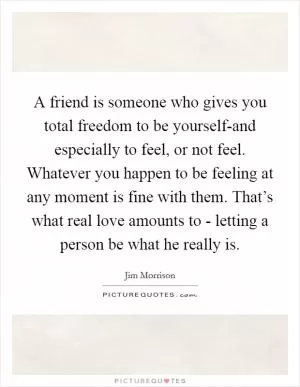 A friend is someone who gives you total freedom to be yourself-and especially to feel, or not feel. Whatever you happen to be feeling at any moment is fine with them. That’s what real love amounts to - letting a person be what he really is Picture Quote #1
