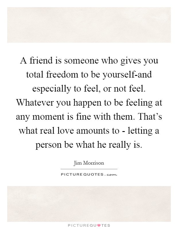 A friend is someone who gives you total freedom to be yourself-and especially to feel, or not feel. Whatever you happen to be feeling at any moment is fine with them. That's what real love amounts to - letting a person be what he really is. Picture Quote #1