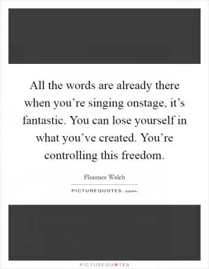 All the words are already there when you’re singing onstage, it’s fantastic. You can lose yourself in what you’ve created. You’re controlling this freedom Picture Quote #1