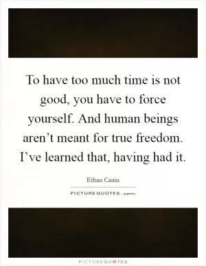 To have too much time is not good, you have to force yourself. And human beings aren’t meant for true freedom. I’ve learned that, having had it Picture Quote #1